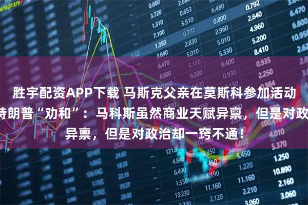 胜宇配资APP下载 马斯克父亲在莫斯科参加活动时，为儿子与特朗普“劝和”：马科斯虽然商业天赋异禀，但是对政治却一窍不通！