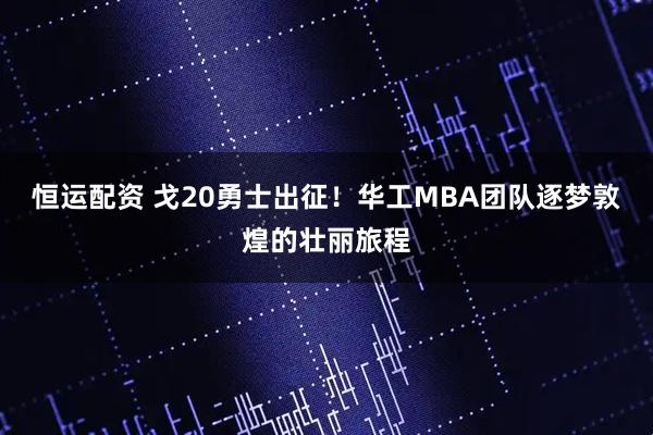 恒运配资 戈20勇士出征！华工MBA团队逐梦敦煌的壮丽旅程