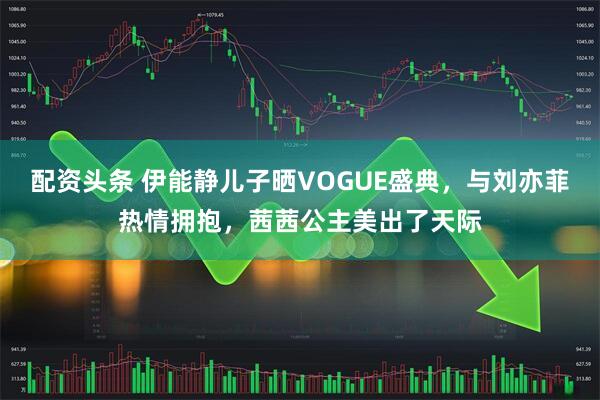 配资头条 伊能静儿子晒VOGUE盛典，与刘亦菲热情拥抱，茜茜公主美出了天际