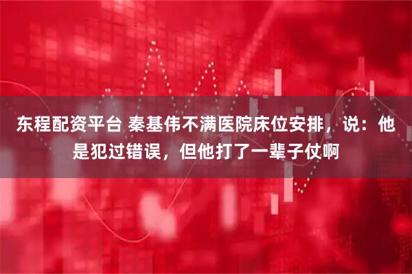 东程配资平台 秦基伟不满医院床位安排，说：他是犯过错误，但他打了一辈子仗啊