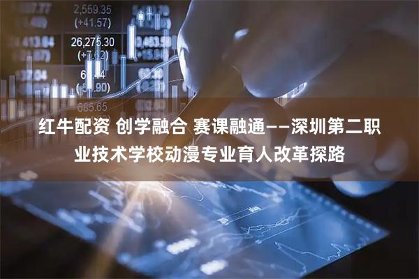 红牛配资 创学融合 赛课融通——深圳第二职业技术学校动漫专业育人改革探路