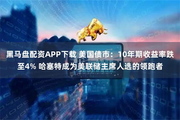 黑马盘配资APP下载 美国债市：10年期收益率跌至4% 哈塞特成为美联储主席人选的领跑者