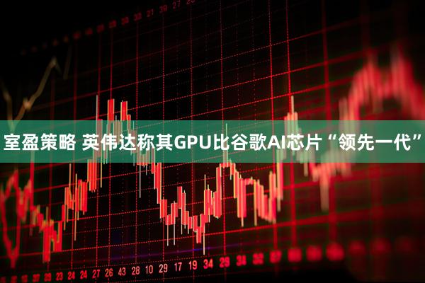 室盈策略 英伟达称其GPU比谷歌AI芯片“领先一代”