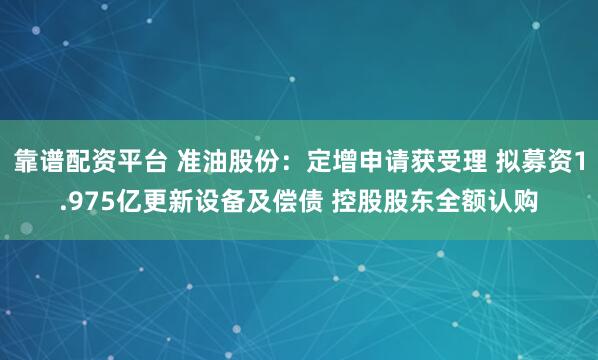 靠谱配资平台 准油股份：定增申请获受理 拟募资1.975亿更新设备及偿债 控股股东全额认购