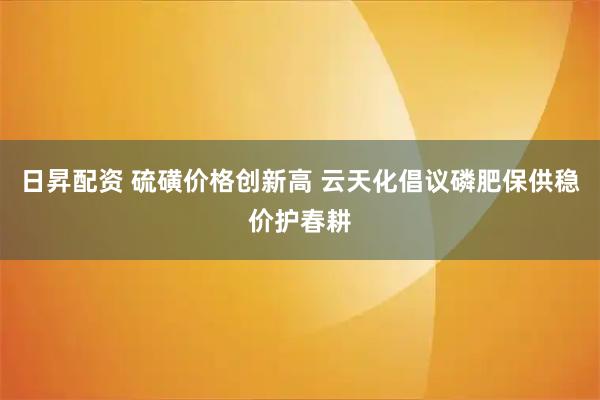 日昇配资 硫磺价格创新高 云天化倡议磷肥保供稳价护春耕