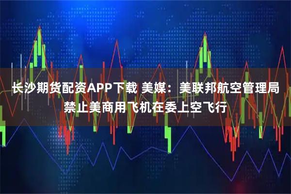长沙期货配资APP下载 美媒：美联邦航空管理局禁止美商用飞机在委上空飞行