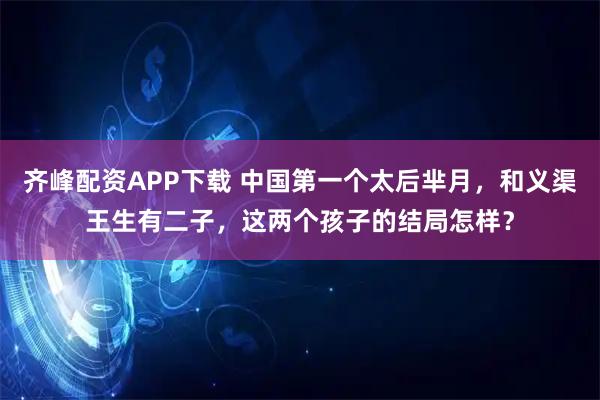 齐峰配资APP下载 中国第一个太后芈月，和义渠王生有二子，这两个孩子的结局怎样？