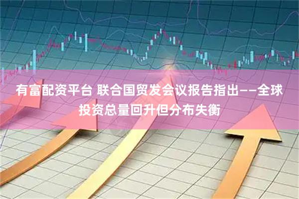 有富配资平台 联合国贸发会议报告指出——全球投资总量回升但分布失衡