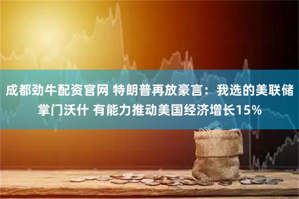 成都劲牛配资官网 特朗普再放豪言：我选的美联储掌门沃什 有能力推动美国经济增长15%