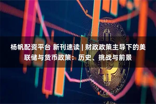 杨帆配资平台 新刊速读 | 财政政策主导下的美联储与货币政策：历史、挑战与前景