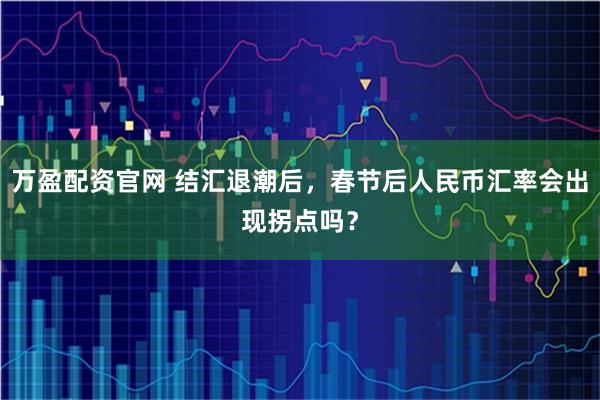 万盈配资官网 结汇退潮后，春节后人民币汇率会出现拐点吗？
