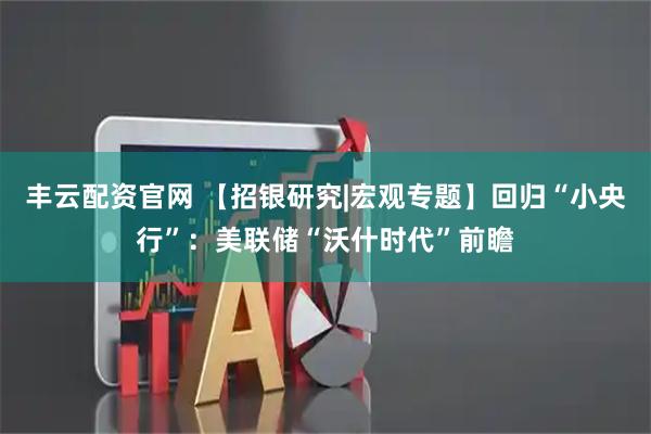 丰云配资官网 【招银研究|宏观专题】回归“小央行”：美联储“沃什时代”前瞻