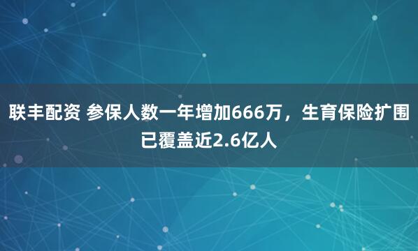 联丰配资 参保人数一年增加666万，生育保险扩围已覆盖近2.6亿人
