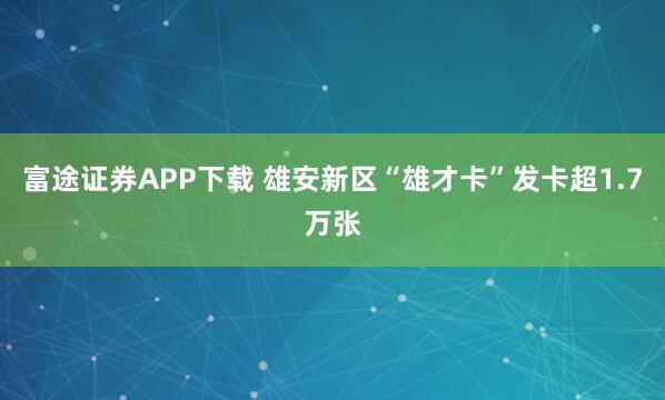富途证券APP下载 雄安新区“雄才卡”发卡超1.7万张