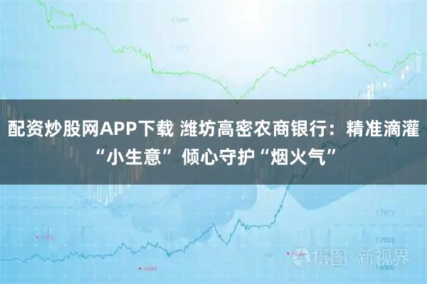 配资炒股网APP下载 潍坊高密农商银行：精准滴灌“小生意” 倾心守护“烟火气”
