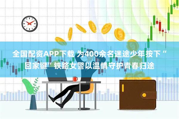全国配资APP下载 为400余名迷途少年按下“回家键”铁路女警以温情守护青春归途