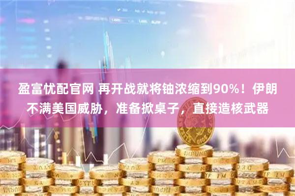 盈富忧配官网 再开战就将铀浓缩到90%！伊朗不满美国威胁，准备掀桌子，直接造核武器