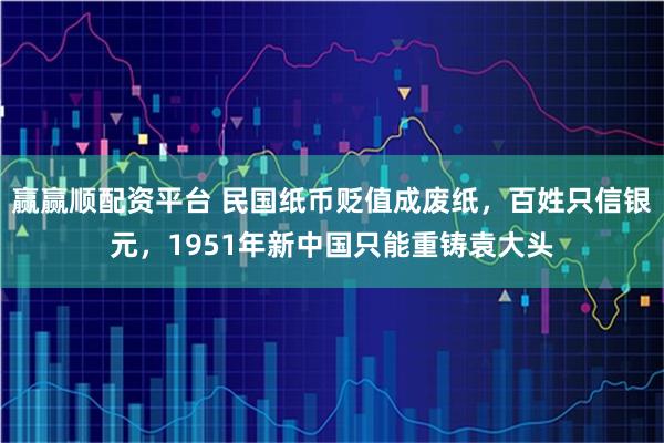 赢赢顺配资平台 民国纸币贬值成废纸，百姓只信银元，1951年新中国只能重铸袁大头