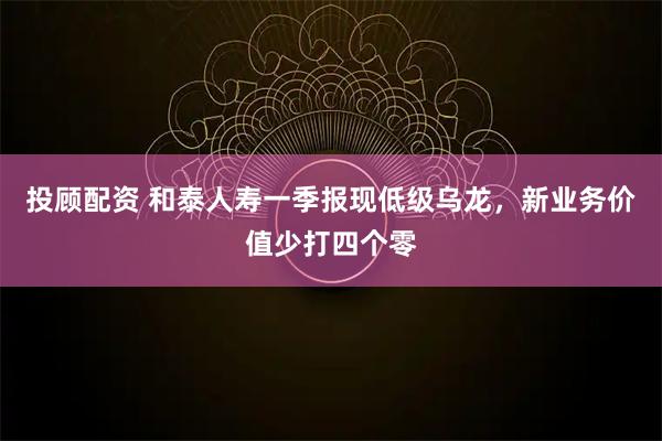 投顾配资 和泰人寿一季报现低级乌龙，新业务价值少打四个零