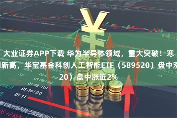 大业证券APP下载 华为半导体领域，重大突破！寒武纪创新高，华宝基金科创人工智能ETF（589520）盘中涨近2%